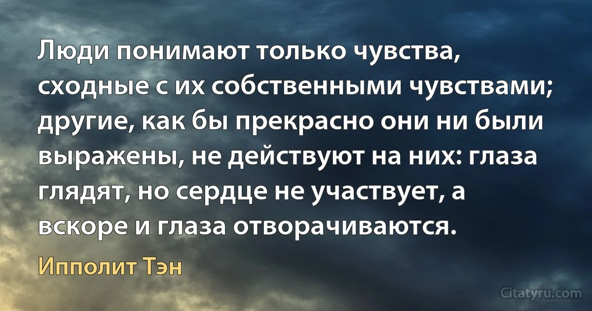 Люди понимают только чувства, сходные с их собственными чувствами; другие, как бы прекрасно они ни были выражены, не действуют на них: глаза глядят, но сердце не участвует, а вскоре и глаза отворачиваются. (Ипполит Тэн)