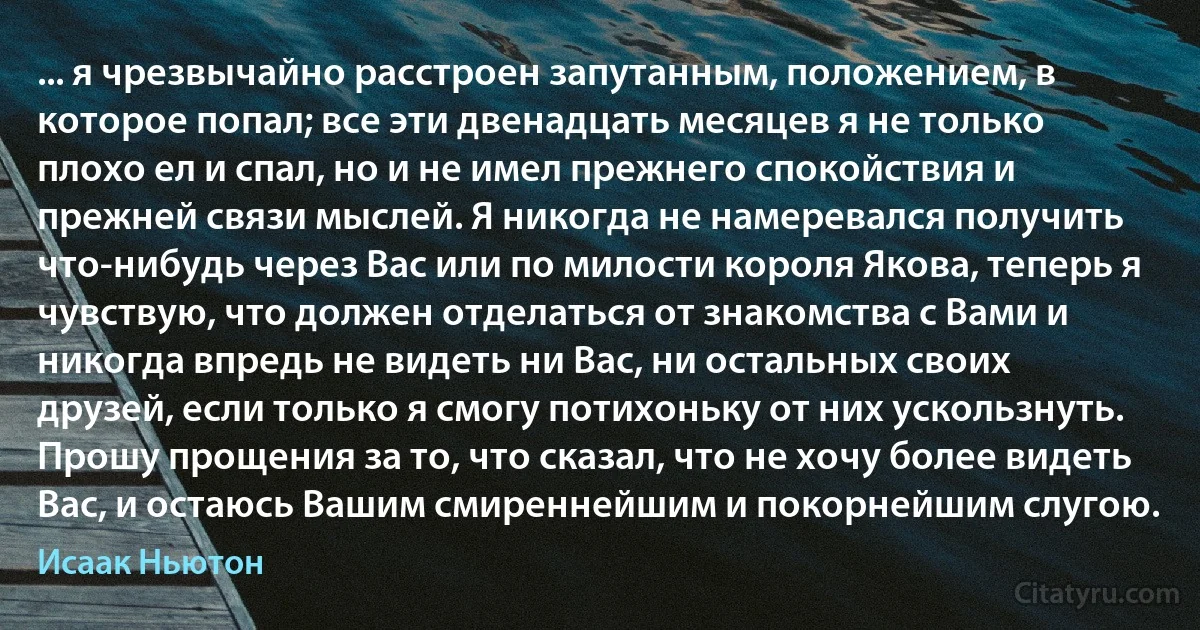 ... я чрезвычайно расстроен запутанным, положением, в которое попал; все эти двенадцать месяцев я не только плохо ел и спал, но и не имел прежнего спокойствия и прежней связи мыслей. Я никогда не намеревался получить что-нибудь через Вас или по милости короля Якова, теперь я чувствую, что должен отделаться от знакомства с Вами и никогда впредь не видеть ни Вас, ни остальных своих друзей, если только я смогу потихоньку от них ускользнуть. Прошу прощения за то, что сказал, что не хочу более видеть Вас, и остаюсь Вашим смиреннейшим и покорнейшим слугою. (Исаак Ньютон)