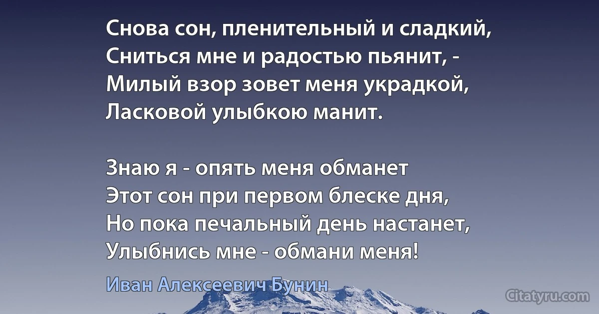 Снова сон, пленительный и сладкий,
Сниться мне и радостью пьянит, -
Милый взор зовет меня украдкой,
Ласковой улыбкою манит.

Знаю я - опять меня обманет
Этот сон при первом блеске дня,
Но пока печальный день настанет,
Улыбнись мне - обмани меня! (Иван Алексеевич Бунин)