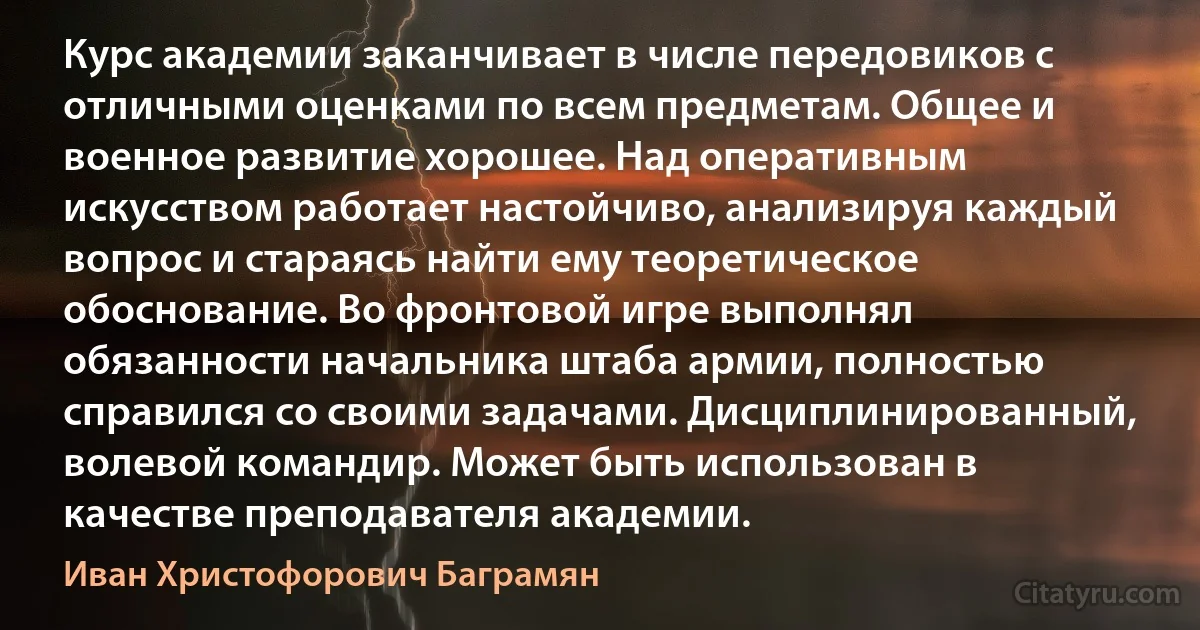 Курс академии заканчивает в числе передовиков с отличными оценками по всем предметам. Общее и военное развитие хорошее. Над оперативным искусством работает настойчиво, анализируя каждый вопрос и стараясь найти ему теоретическое обоснование. Во фронтовой игре выполнял обязанности начальника штаба армии, полностью справился со своими задачами. Дисциплинированный, волевой командир. Может быть использован в качестве преподавателя академии. (Иван Христофорович Баграмян)