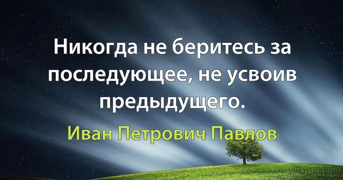 Никогда не беритесь за последующее, не усвоив предыдущего. (Иван Петрович Павлов)