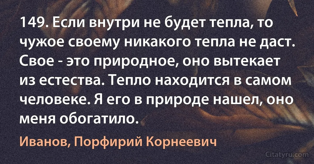 149. Если внутри не будет тепла, то чужое своему никакого тепла не даст. Свое - это природное, оно вытекает из естества. Тепло находится в самом человеке. Я его в природе нашел, оно меня обогатило. (Иванов, Порфирий Корнеевич)