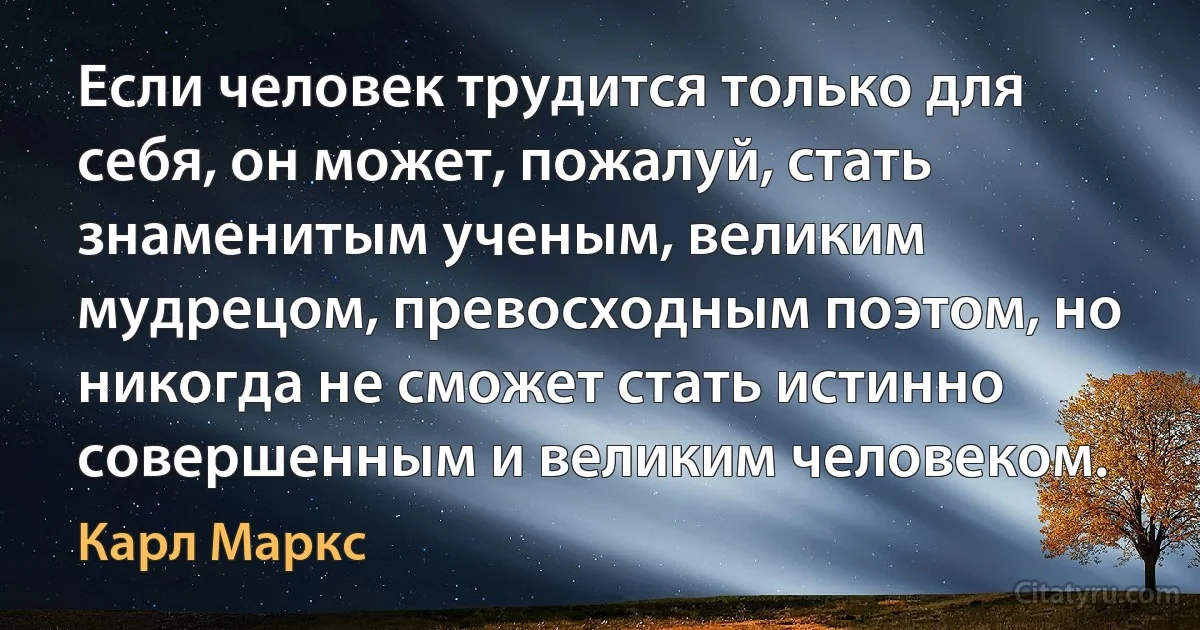 Если человек трудится только для себя, он может, пожалуй, стать знаменитым ученым, великим мудрецом, превосходным поэтом, но никогда не сможет стать истинно совершенным и великим человеком. (Карл Маркс)