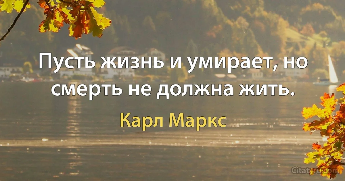 Пусть жизнь и умирает, но смерть не должна жить. (Карл Маркс)