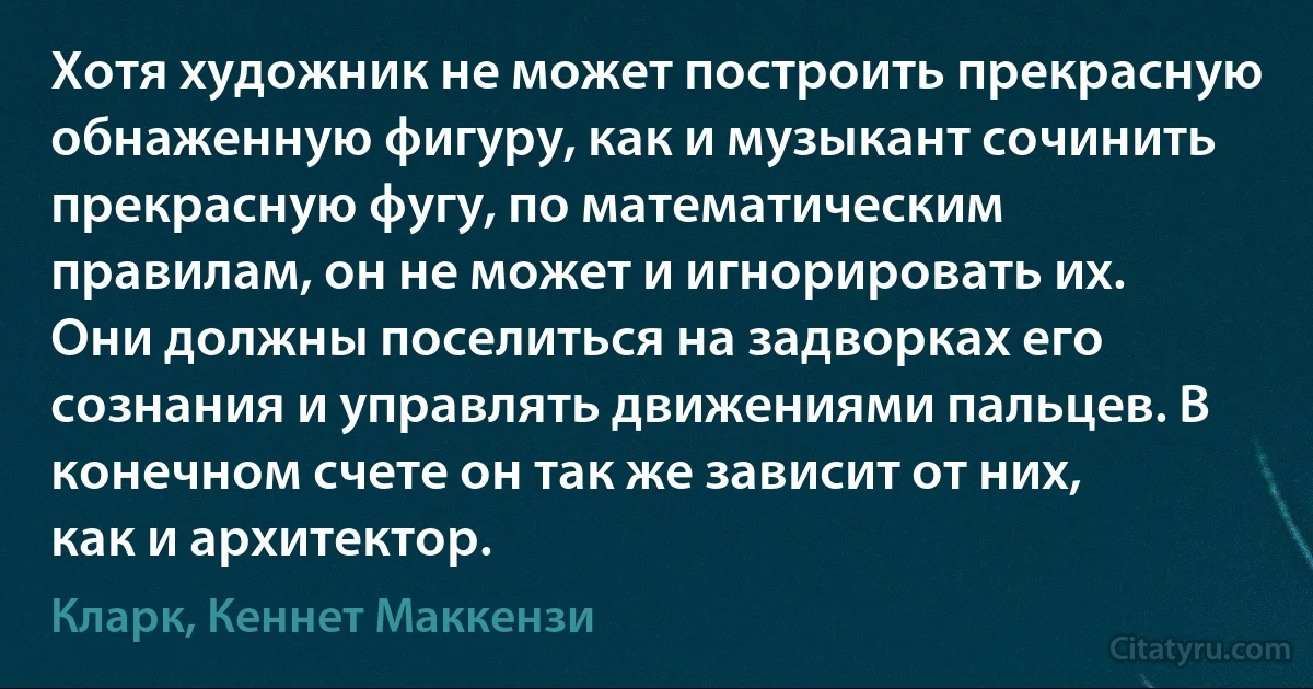 Хотя художник не может построить прекрасную обнаженную фигуру, как и музыкант сочинить прекрасную фугу, по математическим правилам, он не может и игнорировать их. Они должны поселиться на задворках его сознания и управлять движениями пальцев. В конечном счете он так же зависит от них, как и архитектор. (Кларк, Кеннет Маккензи)