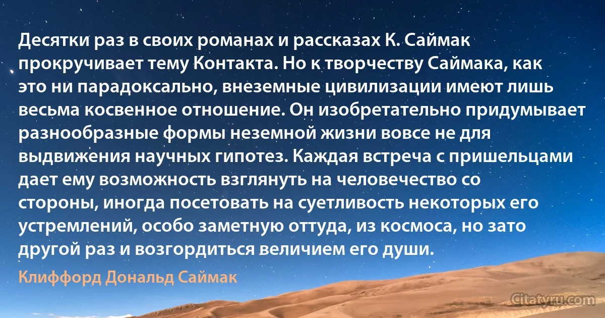 Десятки раз в своих романах и рассказах К. Саймак прокручивает тему Контакта. Но к творчеству Саймака, как это ни парадоксально, внеземные цивилизации имеют лишь весьма косвенное отношение. Он изобретательно придумывает разнообразные формы неземной жизни вовсе не для выдвижения научных гипотез. Каждая встреча с пришельцами дает ему возможность взглянуть на человечество со стороны, иногда посетовать на суетливость некоторых его устремлений, особо заметную оттуда, из космоса, но зато другой раз и возгордиться величием его души. (Клиффорд Дональд Саймак)