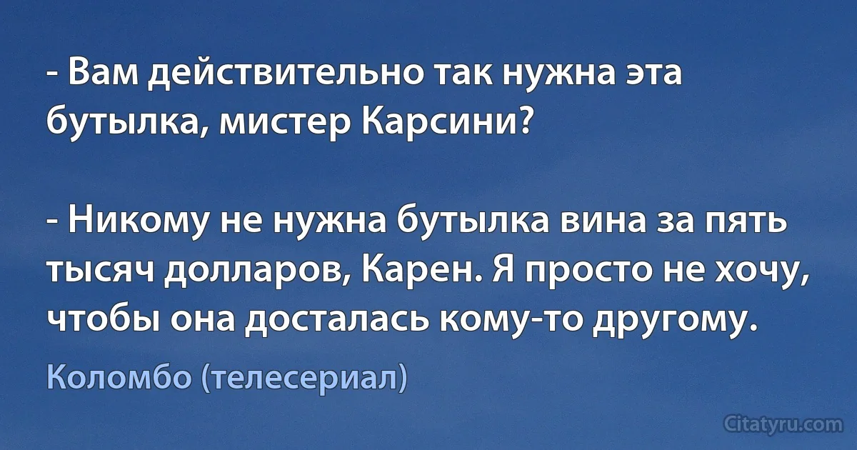 - Вам действительно так нужна эта бутылка, мистер Карсини?

- Никому не нужна бутылка вина за пять тысяч долларов, Карен. Я просто не хочу, чтобы она досталась кому-то другому. (Коломбо (телесериал))