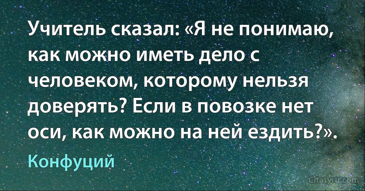 Учитель сказал: «Я не понимаю, как можно иметь дело с человеком, которому нельзя доверять? Если в повозке нет оси, как можно на ней ездить?». (Конфуций)