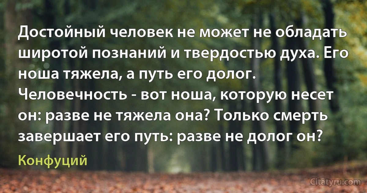 Достойный человек не может не обладать широтой познаний и твердостью духа. Его ноша тяжела, а путь его долог. Человечность - вот ноша, которую несет он: разве не тяжела она? Только смерть завершает его путь: разве не долог он? (Конфуций)