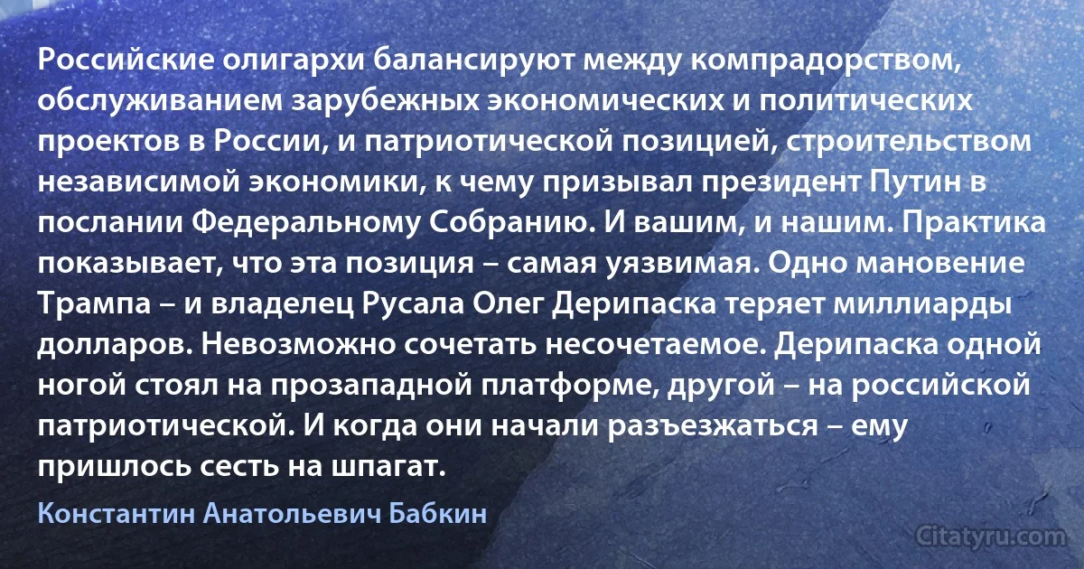 Российские олигархи балансируют между компрадорством, обслуживанием зарубежных экономических и политических проектов в России, и патриотической позицией, строительством независимой экономики, к чему призывал президент Путин в послании Федеральному Собранию. И вашим, и нашим. Практика показывает, что эта позиция – самая уязвимая. Одно мановение Трампа – и владелец Русала Олег Дерипаска теряет миллиарды долларов. Невозможно сочетать несочетаемое. Дерипаска одной ногой стоял на прозападной платформе, другой – на российской патриотической. И когда они начали разъезжаться – ему пришлось сесть на шпагат. (Константин Анатольевич Бабкин)