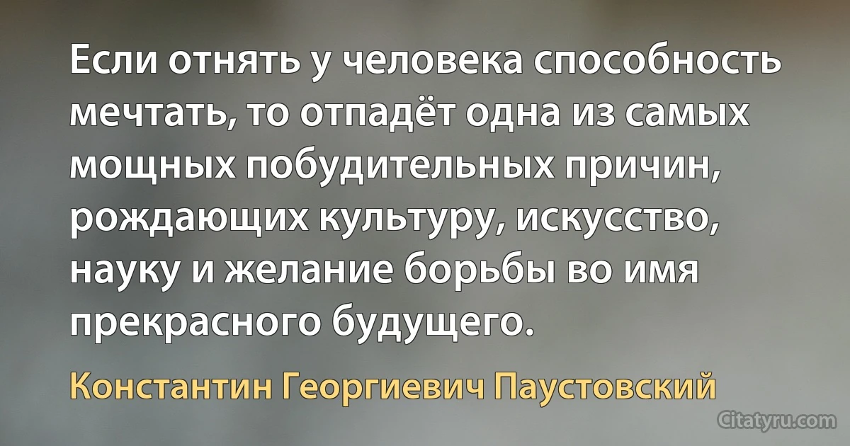 Если отнять у человека способность мечтать, то отпадёт одна из самых мощных побудительных причин, рождающих культуру, искусство, науку и желание борьбы во имя прекрасного будущего. (Константин Георгиевич Паустовский)