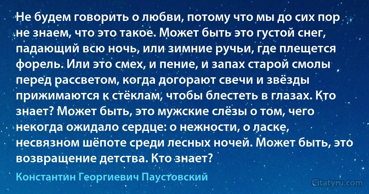 Не будем говорить о любви, потому что мы до сих пор не знаем, что это такое. Может быть это густой снег, падающий всю ночь, или зимние ручьи, где плещется форель. Или это смех, и пение, и запах старой смолы перед рассветом, когда догорают свечи и звёзды прижимаются к стёклам, чтобы блестеть в глазах. Кто знает? Может быть, это мужские слёзы о том, чего некогда ожидало сердце: о нежности, о ласке, несвязном шёпоте среди лесных ночей. Может быть, это возвращение детства. Кто знает? (Константин Георгиевич Паустовский)