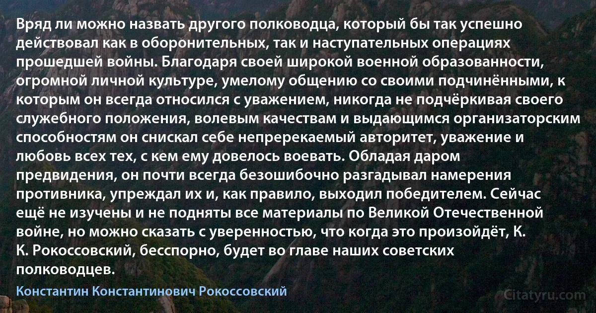 Вряд ли можно назвать другого полководца, который бы так успешно действовал как в оборонительных, так и наступательных операциях прошедшей войны. Благодаря своей широкой военной образованности, огромной личной культуре, умелому общению со своими подчинёнными, к которым он всегда относился с уважением, никогда не подчёркивая своего служебного положения, волевым качествам и выдающимся организаторским способностям он снискал себе непререкаемый авторитет, уважение и любовь всех тех, с кем ему довелось воевать. Обладая даром предвидения, он почти всегда безошибочно разгадывал намерения противника, упреждал их и, как правило, выходил победителем. Сейчас ещё не изучены и не подняты все материалы по Великой Отечественной войне, но можно сказать с уверенностью, что когда это произойдёт, К. К. Рокоссовский, бесспорно, будет во главе наших советских полководцев. (Константин Константинович Рокоссовский)