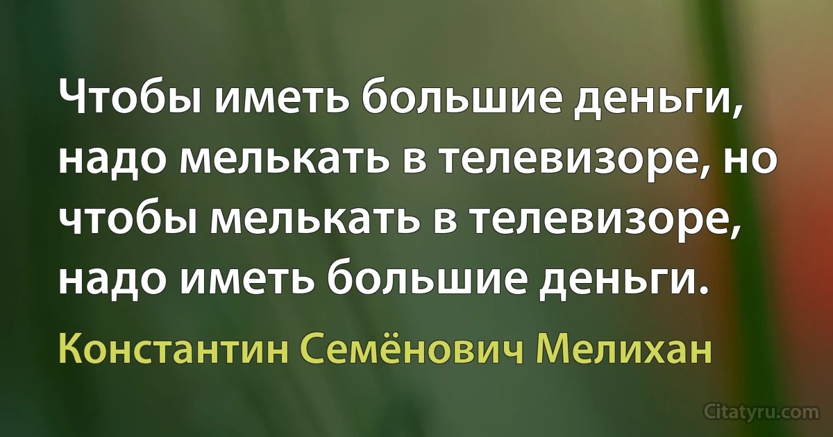 Чтобы иметь большие деньги, надо мелькать в телевизоре, но чтобы мелькать в телевизоре, надо иметь большие деньги. (Константин Семёнович Мелихан)