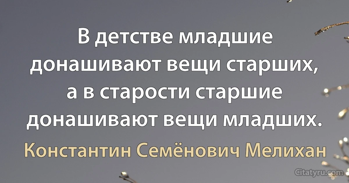 В детстве младшие донашивают вещи старших, а в старости старшие донашивают вещи младших. (Константин Семёнович Мелихан)