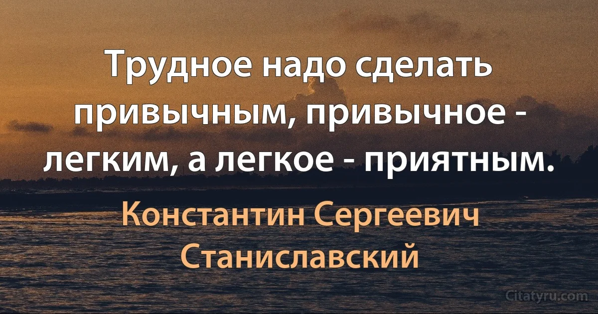 Трудное надо сделать привычным, привычное - легким, а легкое - приятным. (Константин Сергеевич Станиславский)