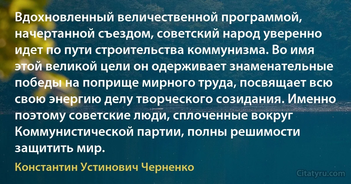 Вдохновленный величественной программой, начертанной съездом, советский народ уверенно идет по пути строительства коммунизма. Во имя этой великой цели он одерживает знаменательные победы на поприще мирного труда, посвящает всю свою энергию делу творческого созидания. Именно поэтому советские люди, сплоченные вокруг Коммунистической партии, полны решимости защитить мир. (Константин Устинович Черненко)