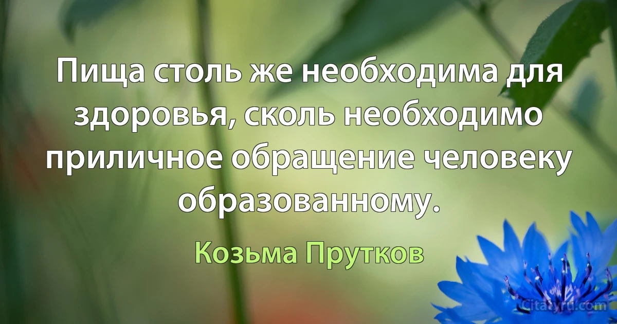 Пища столь же необходима для здоровья, сколь необходимо приличное обращение человеку образованному. (Козьма Прутков)