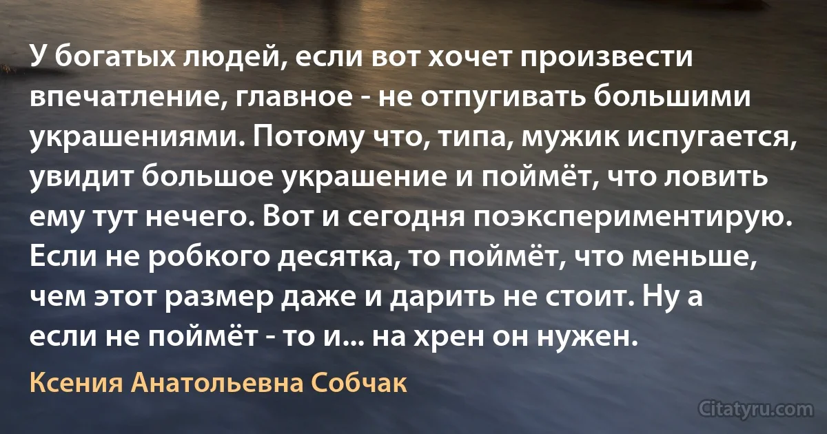 У богатых людей, если вот хочет произвести впечатление, главное - не отпугивать большими украшениями. Потому что, типа, мужик испугается, увидит большое украшение и поймёт, что ловить ему тут нечего. Вот и сегодня поэкспериментирую. Если не робкого десятка, то поймёт, что меньше, чем этот размер даже и дарить не стоит. Ну а если не поймёт - то и... на хрен он нужен. (Ксения Анатольевна Собчак)