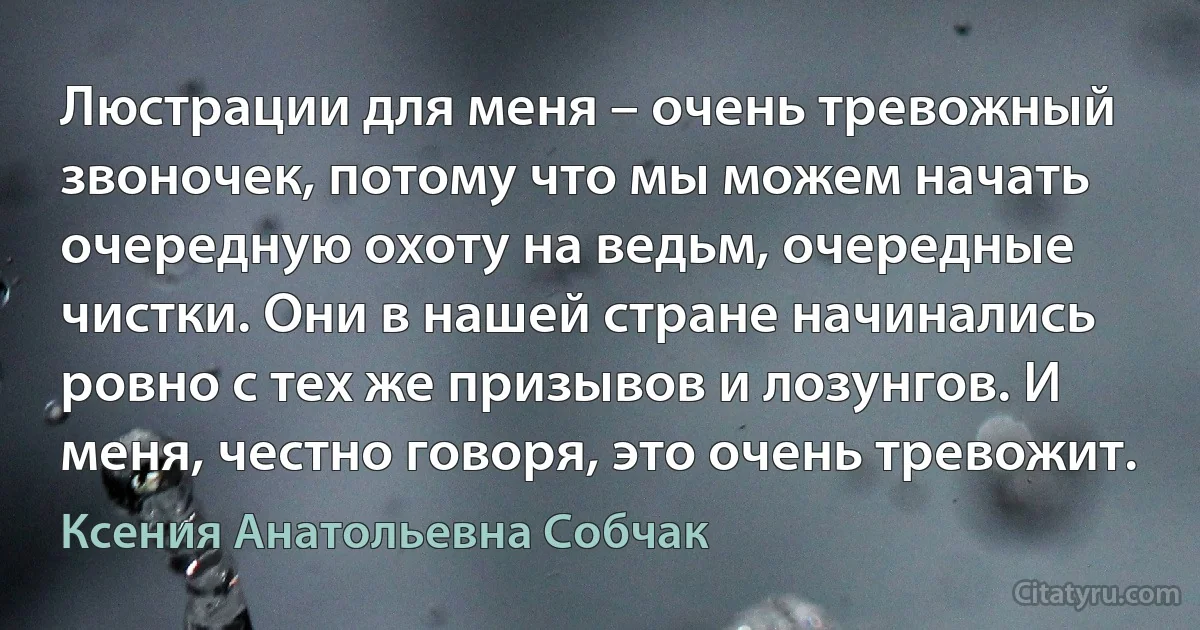 Люстрации для меня – очень тревожный звоночек, потому что мы можем начать очередную охоту на ведьм, очередные чистки. Они в нашей стране начинались ровно с тех же призывов и лозунгов. И меня, честно говоря, это очень тревожит. (Ксения Анатольевна Собчак)