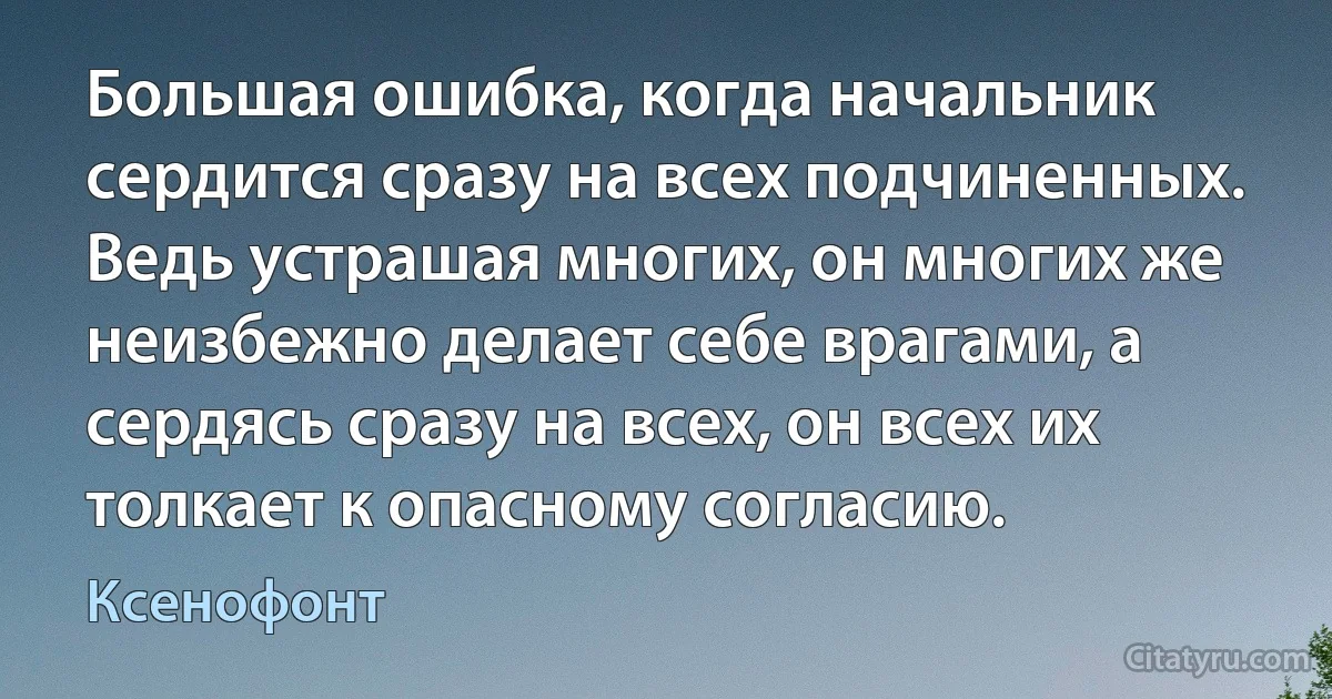 Большая ошибка, когда начальник сердится сразу на всех подчиненных. Ведь устрашая многих, он многих же неизбежно делает себе врагами, а сердясь сразу на всех, он всех их толкает к опасному согласию. (Ксенофонт)