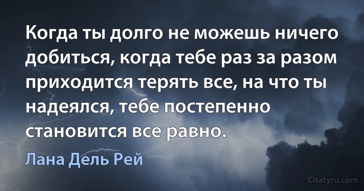 Когда ты долго не можешь ничего добиться, когда тебе раз за разом приходится терять все, на что ты надеялся, тебе постепенно становится все равно. (Лана Дель Рей)