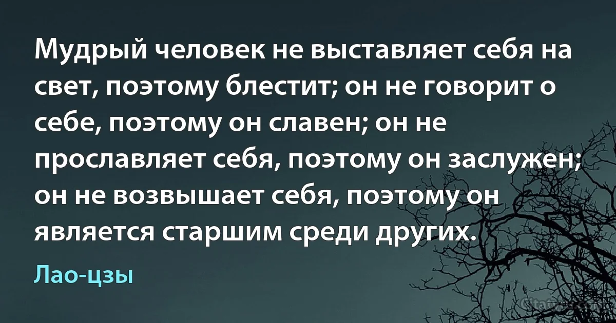 Мудрый человек не выставляет себя на свет, поэтому блестит; он не говорит о себе, поэтому он славен; он не прославляет себя, поэтому он заслужен; он не возвышает себя, поэтому он является старшим среди других. (Лао-цзы)