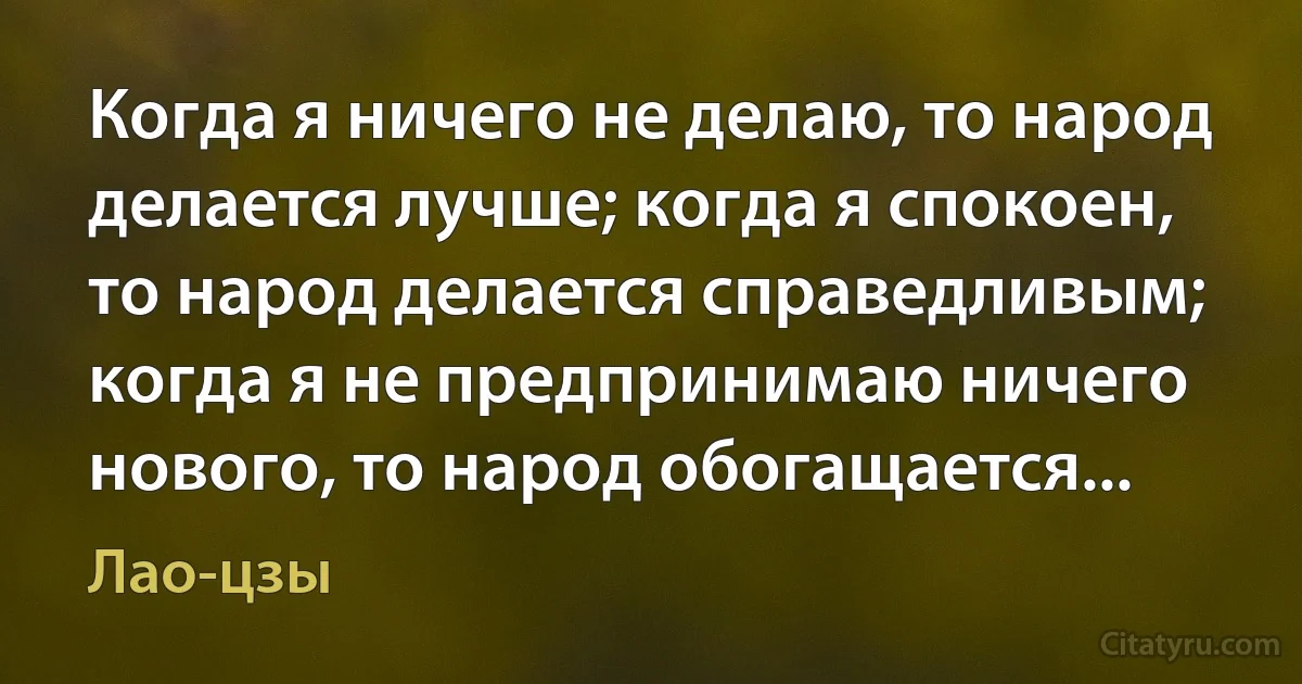 Когда я ничего не делаю, то народ делается лучше; когда я спокоен, то народ делается справедливым; когда я не предпринимаю ничего нового, то народ обогащается... (Лао-цзы)