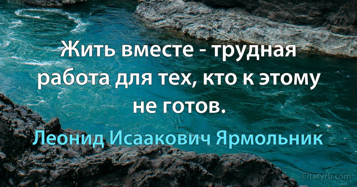 Жить вместе - трудная работа для тех, кто к этому не готов. (Леонид Исаакович Ярмольник)