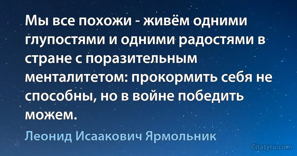 Мы все похожи - живём одними глупостями и одними радостями в стране с поразительным менталитетом: прокормить себя не способны, но в войне победить можем. (Леонид Исаакович Ярмольник)