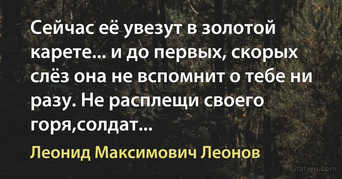 Сейчас её увезут в золотой карете... и до первых, скорых слёз она не вспомнит о тебе ни разу. Не расплещи своего горя,солдат... (Леонид Максимович Леонов)