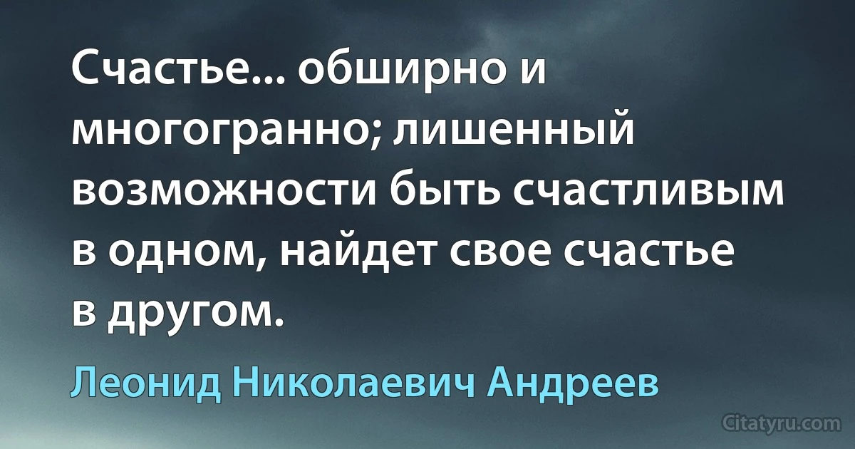 Счастье... обширно и многогранно; лишенный возможности быть счастливым в одном, найдет свое счастье в другом. (Леонид Николаевич Андреев)