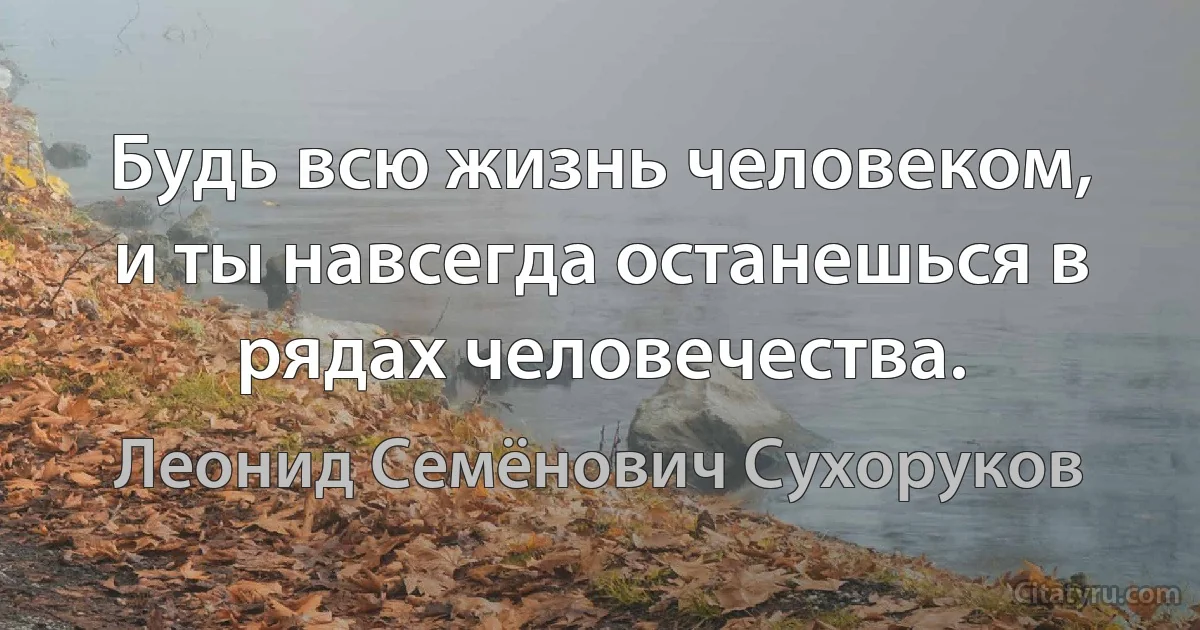 Будь всю жизнь человеком, и ты навсегда останешься в рядах человечества. (Леонид Семёнович Сухоруков)