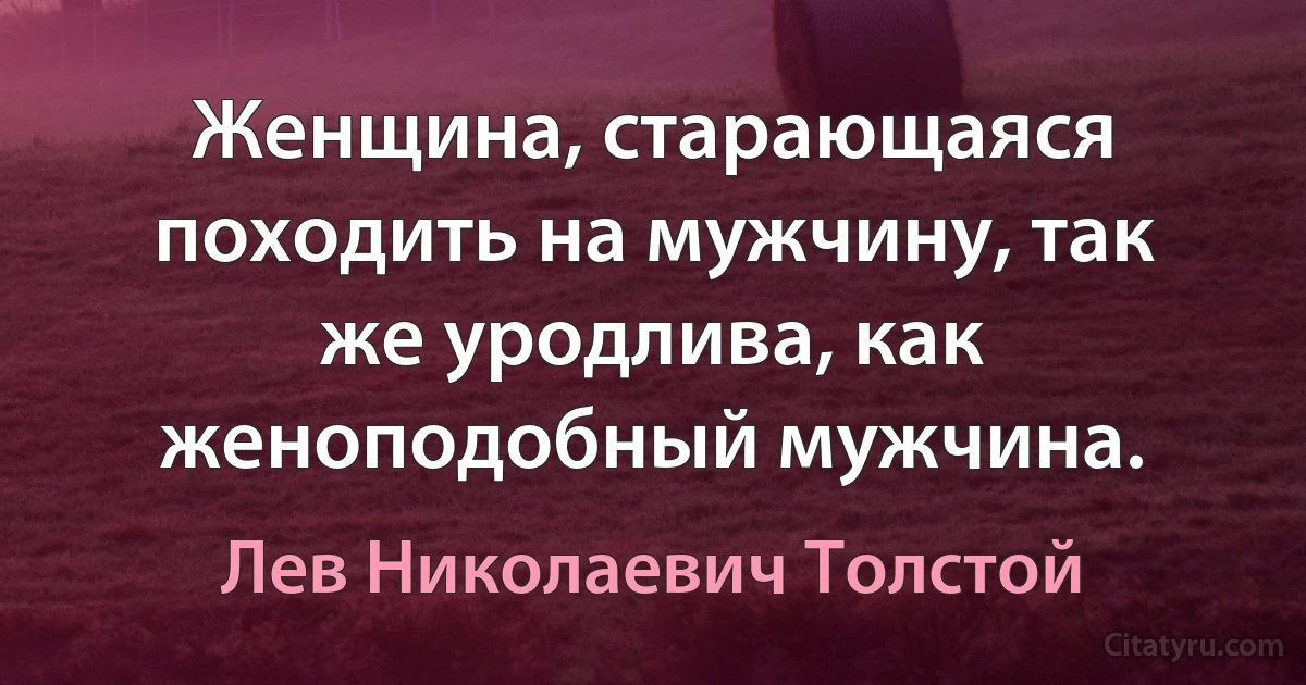 Женщина, старающаяся походить на мужчину, так же уродлива, как женоподобный мужчина. (Лев Николаевич Толстой)