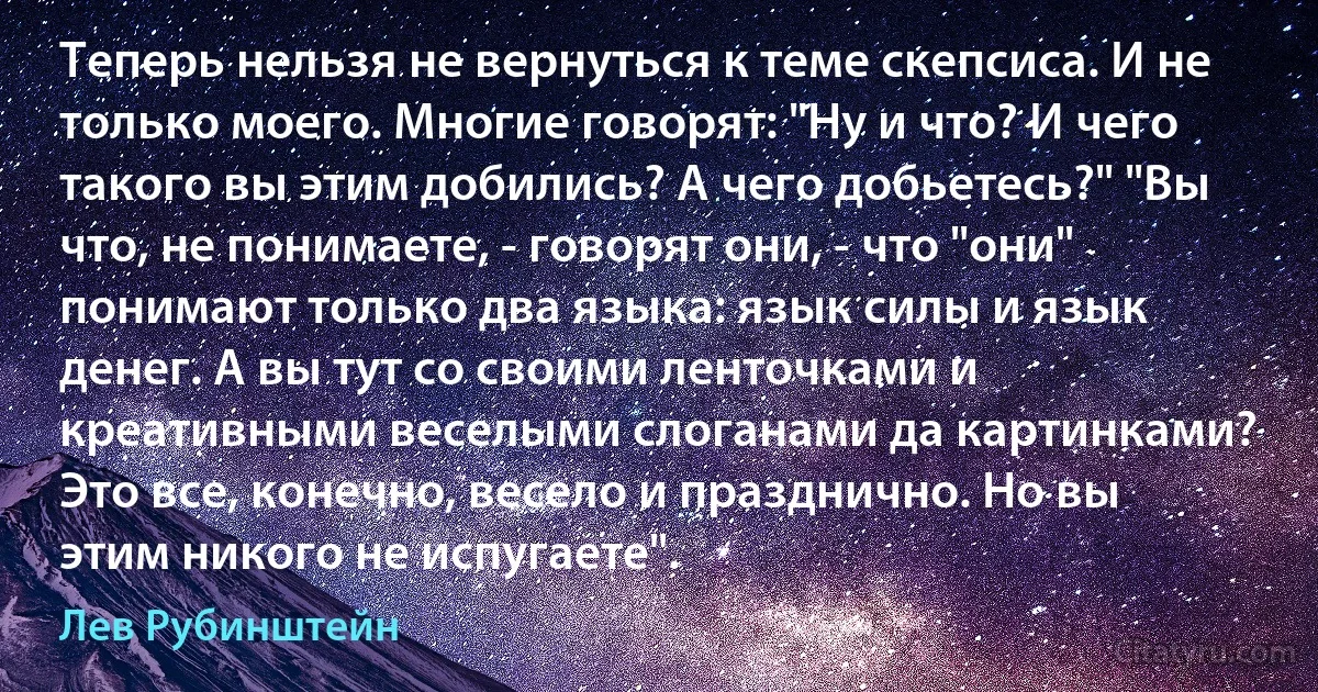 Теперь нельзя не вернуться к теме скепсиса. И не только моего. Многие говорят: "Ну и что? И чего такого вы этим добились? А чего добьетесь?" "Вы что, не понимаете, - говорят они, - что "они" понимают только два языка: язык силы и язык денег. А вы тут со своими ленточками и креативными веселыми слоганами да картинками? Это все, конечно, весело и празднично. Но вы этим никого не испугаете". (Лев Рубинштейн)