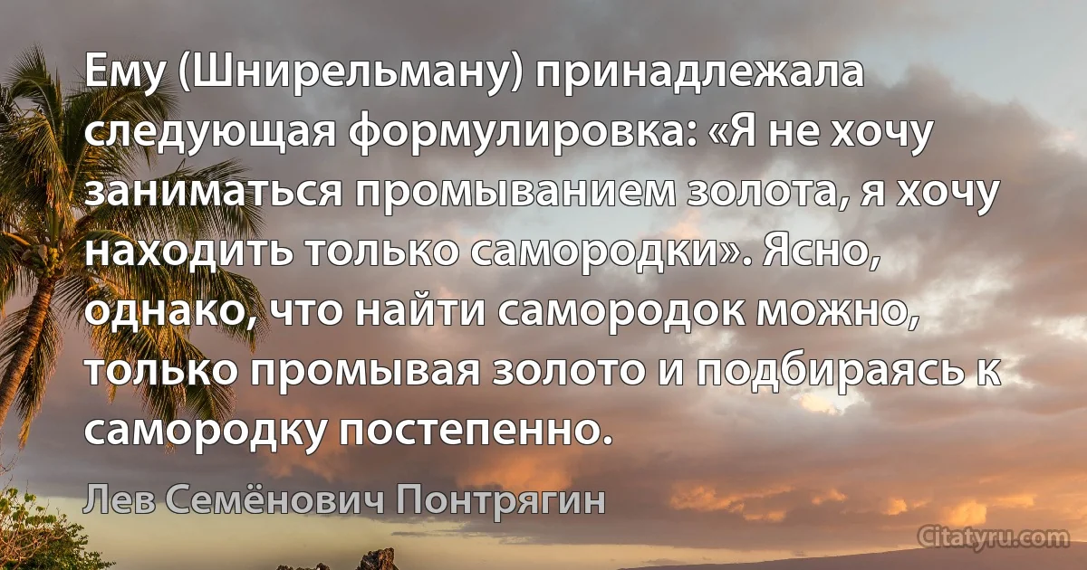 Ему (Шнирельману) принадлежала следующая формулировка: «Я не хочу заниматься промыванием золота, я хочу находить только самородки». Ясно, однако, что найти самородок можно, только промывая золото и подбираясь к самородку постепенно. (Лев Семёнович Понтрягин)