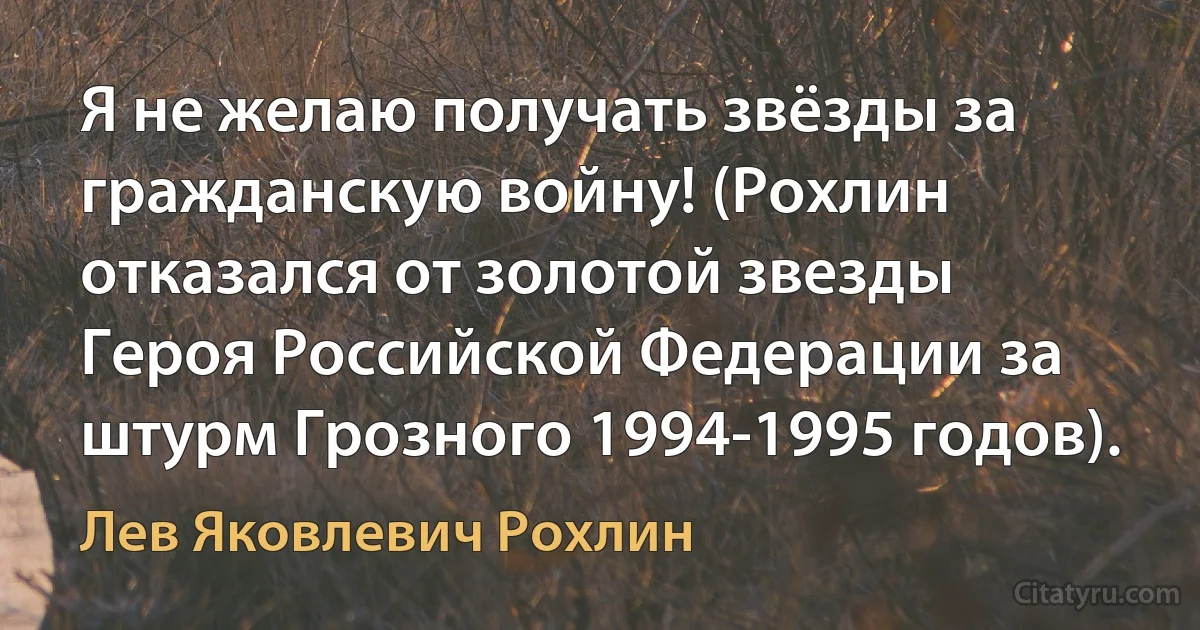 Я не желаю получать звёзды за гражданскую войну! (Рохлин отказался от золотой звезды Героя Российской Федерации за штурм Грозного 1994-1995 годов). (Лев Яковлевич Рохлин)