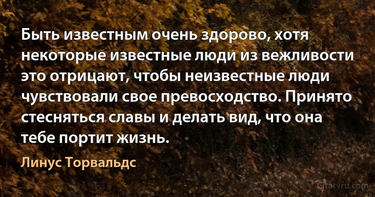 Быть известным очень здорово, хотя некоторые известные люди из вежливости это отрицают, чтобы неизвестные люди чувствовали свое превосходство. Принято стесняться славы и делать вид, что она тебе портит жизнь. (Линус Торвальдс)