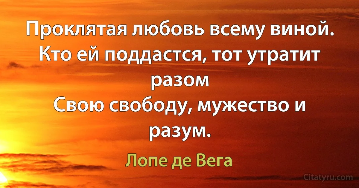 Проклятая любовь всему виной.
Кто ей поддастся, тот утратит разом
Свою свободу, мужество и разум. (Лопе де Вега)