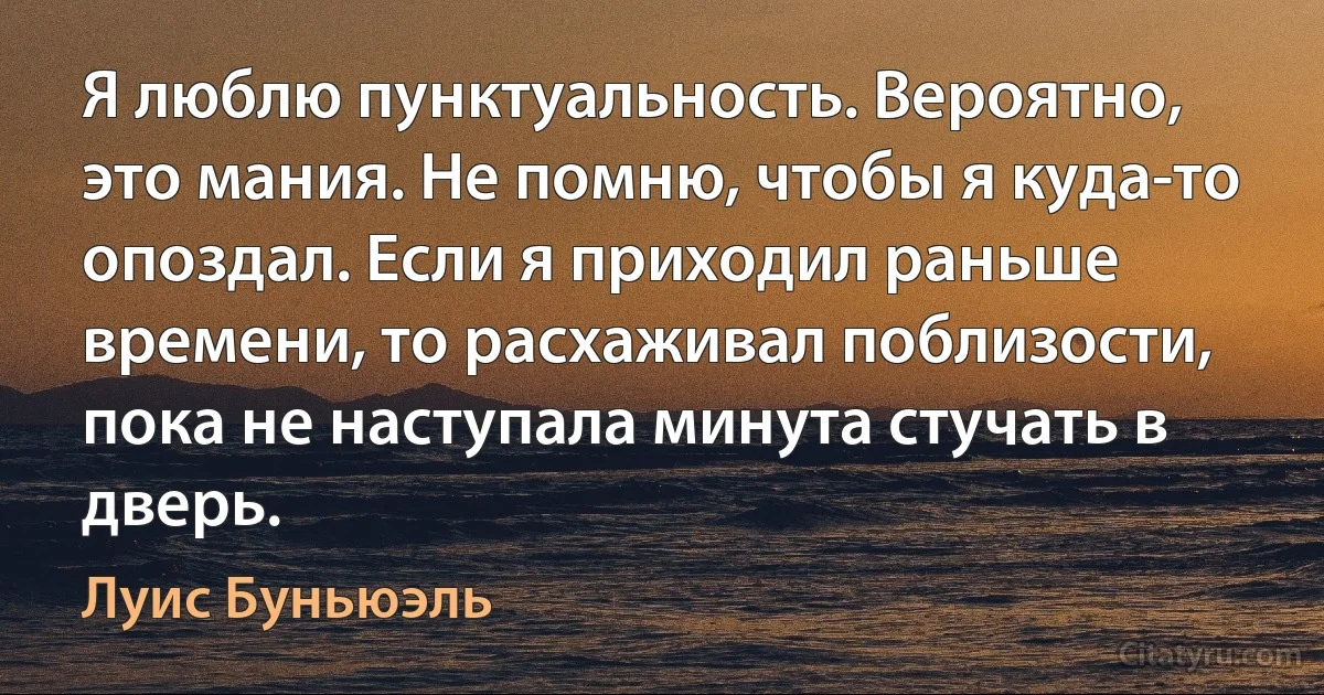 Я люблю пунктуальность. Вероятно, это мания. Не помню, чтобы я куда-то опоздал. Если я приходил раньше времени, то расхаживал поблизости, пока не наступала минута стучать в дверь. (Луис Буньюэль)