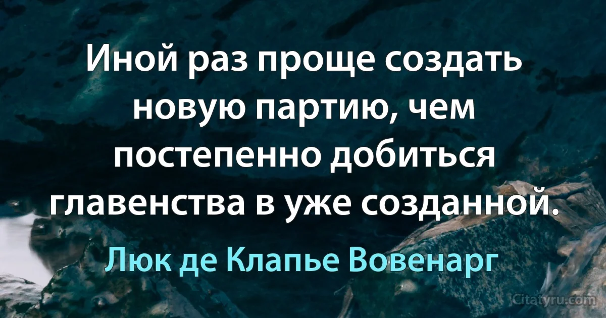 Иной раз проще создать новую партию, чем постепенно добиться главенства в уже созданной. (Люк де Клапье Вовенарг)