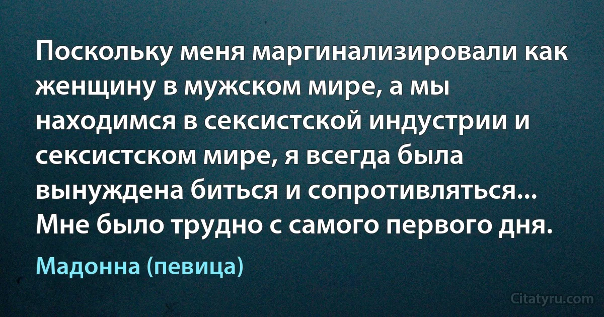 Поскольку меня маргинализировали как женщину в мужском мире, а мы находимся в сексистской индустрии и сексистском мире, я всегда была вынуждена биться и сопротивляться... Мне было трудно с самого первого дня. (Мадонна (певица))