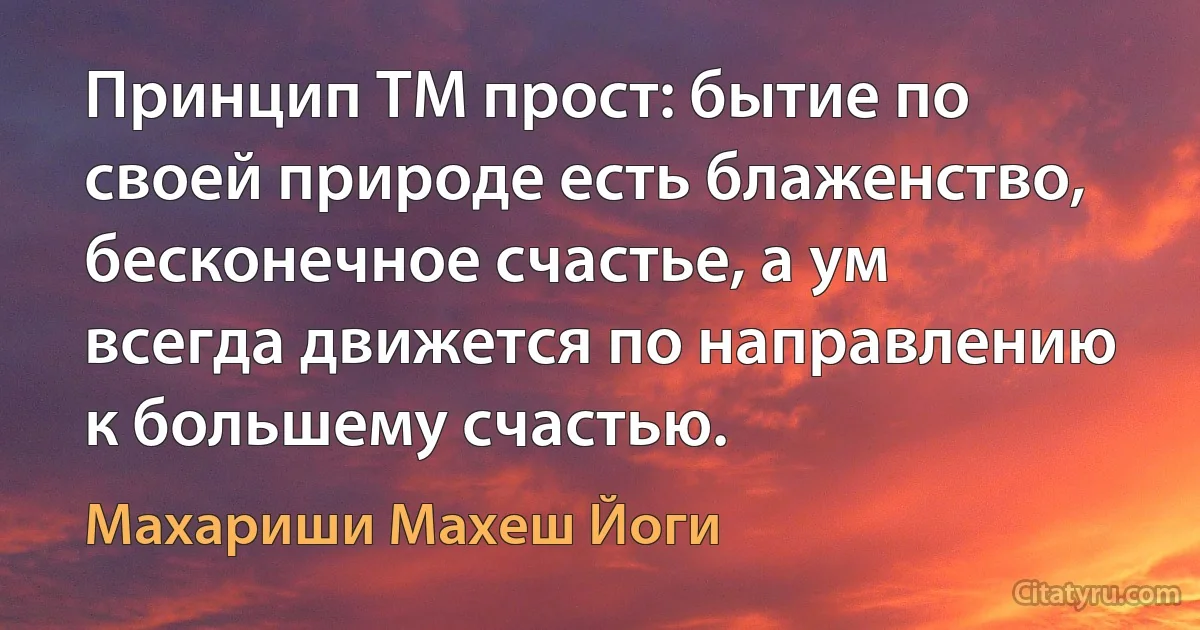 Принцип ТМ прост: бытие по своей природе есть блаженство, бесконечное счастье, а ум всегда движется по направлению к большему счастью. (Махариши Махеш Йоги)