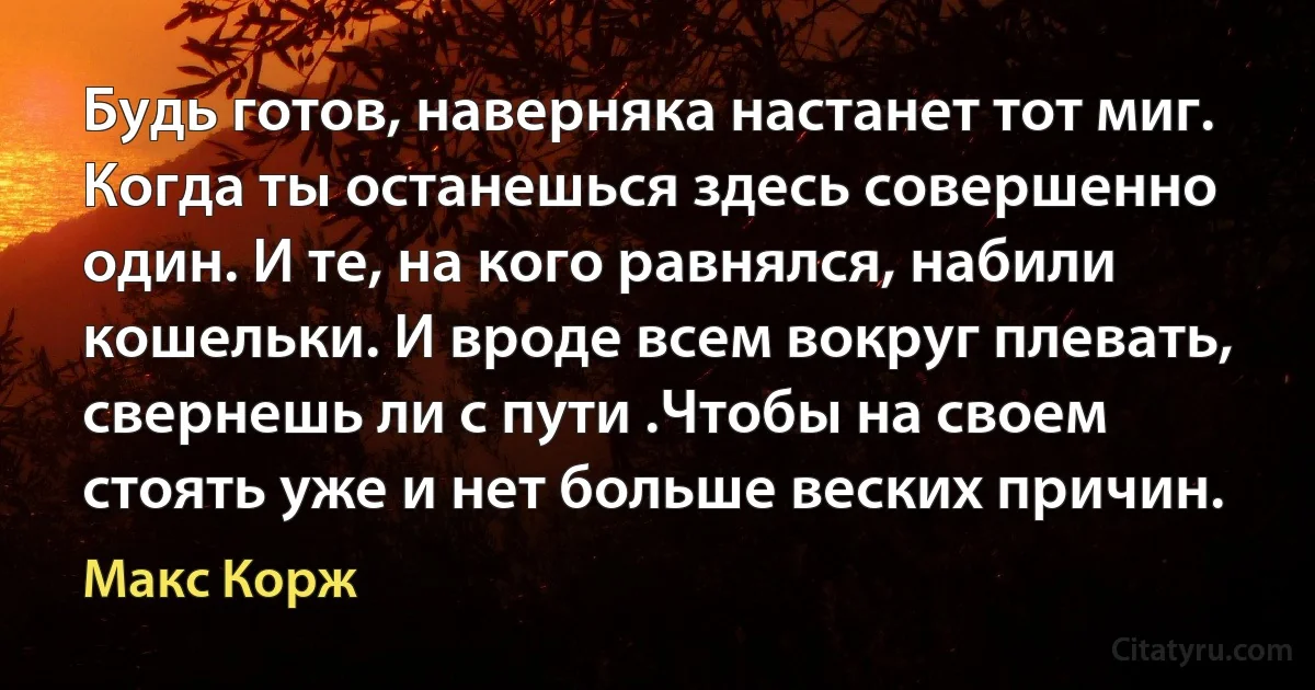 Будь готов, наверняка настанет тот миг. Когда ты останешься здесь совершенно один. И те, на кого равнялся, набили кошельки. И вроде всем вокруг плевать, свернешь ли с пути .Чтобы на своем стоять уже и нет больше веских причин. (Макс Корж)