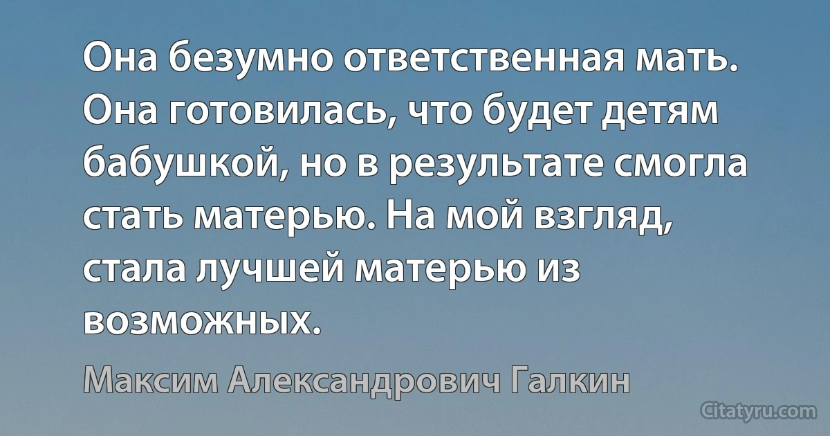 Она безумно ответственная мать. Она готовилась, что будет детям бабушкой, но в результате смогла стать матерью. На мой взгляд, стала лучшей матерью из возможных. (Максим Александрович Галкин)