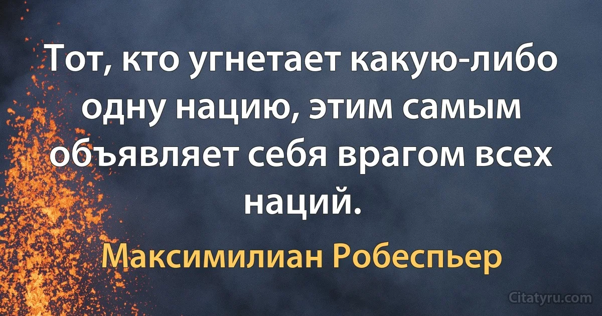 Тот, кто угнетает какую-либо одну нацию, этим самым объявляет себя врагом всех наций. (Максимилиан Робеспьер)