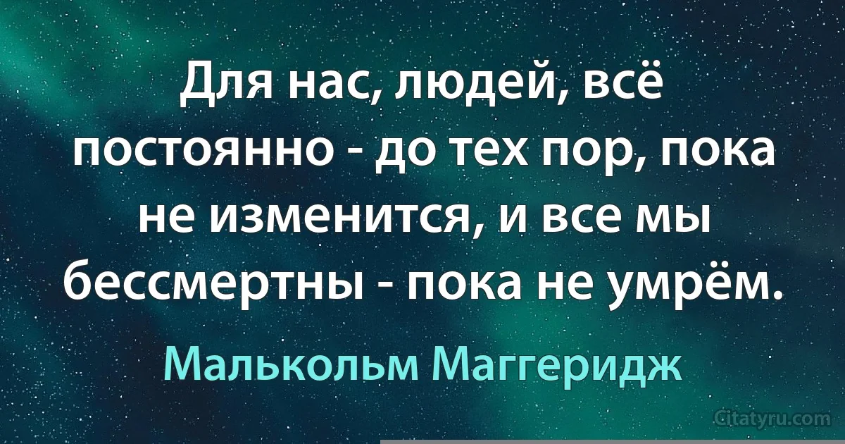 Для нас, людей, всё постоянно - до тех пор, пока не изменится, и все мы бессмертны - пока не умрём. (Малькольм Маггеридж)