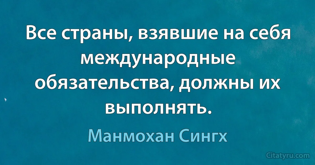 Все страны, взявшие на себя международные обязательства, должны их выполнять. (Манмохан Сингх)