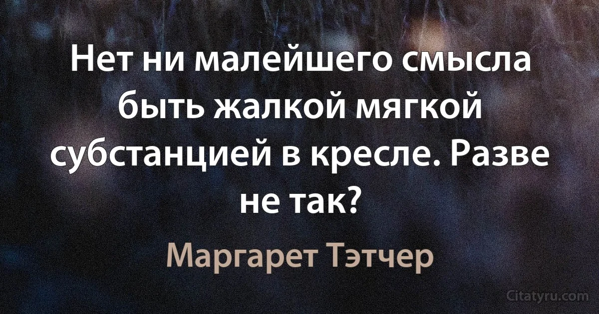 Нет ни малейшего смысла быть жалкой мягкой субстанцией в кресле. Разве не так? (Маргарет Тэтчер)