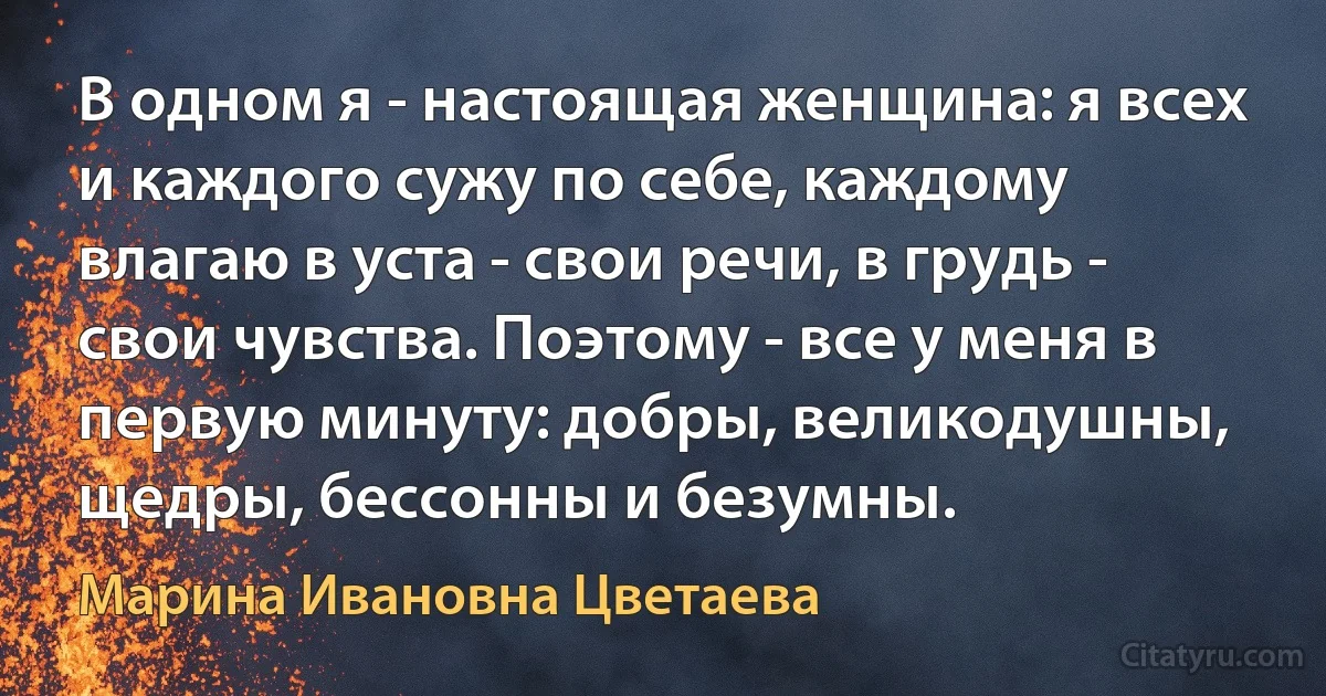 В одном я - настоящая женщина: я всех и каждого сужу по себе, каждому влагаю в уста - свои речи, в грудь - свои чувства. Поэтому - все у меня в первую минуту: добры, великодушны, щедры, бессонны и безумны. (Марина Ивановна Цветаева)